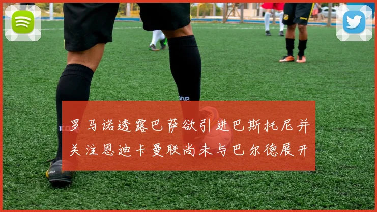 罗马诺透露巴萨欲引进巴斯托尼并关注恩迪卡曼联尚未与巴尔德展开谈判