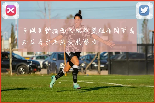 卡佩罗赞梅西天赋希望租借同时看好亚马尔未来发展潜力