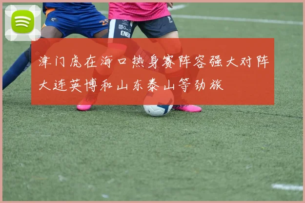 津门虎在海口热身赛阵容强大对阵大连英博和山东泰山等劲旅