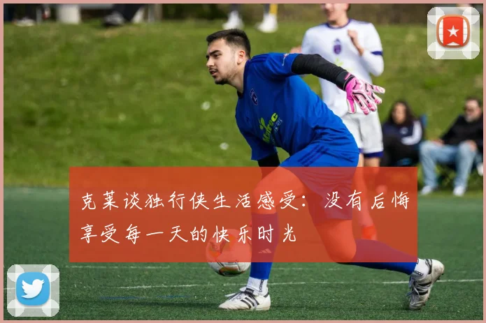 克莱谈独行侠生活感受：没有后悔享受每一天的快乐时光
