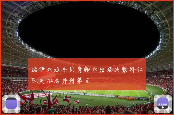 诺伊尔追平贝肯鲍尔出场次数拜仁队史排名并列第五