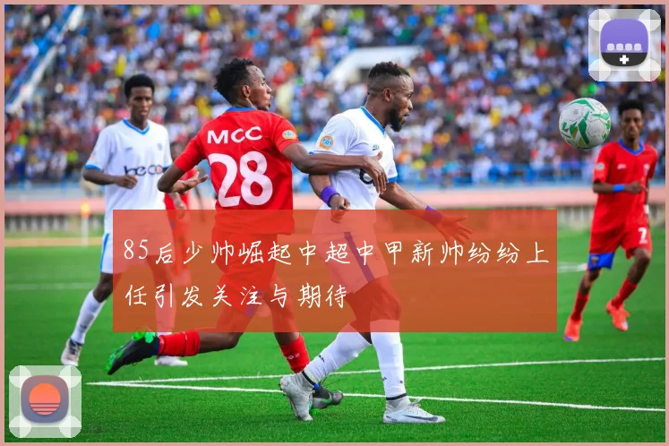 85后少帅崛起中超中甲新帅纷纷上任引发关注与期待