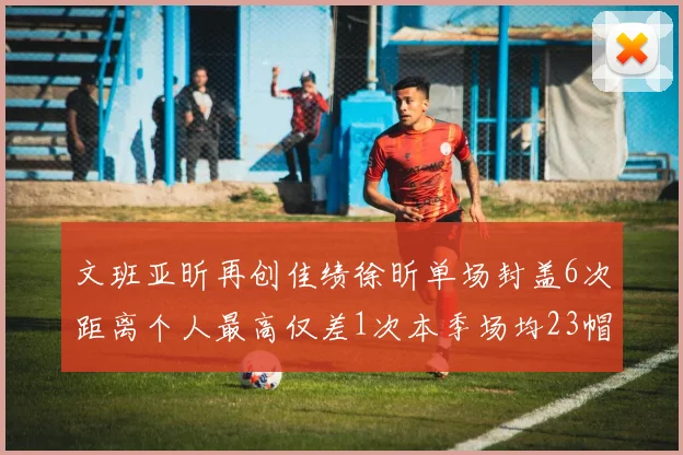 文班亚昕再创佳绩徐昕单场封盖6次距离个人最高仅差1次本季场均23帽领跑联盟