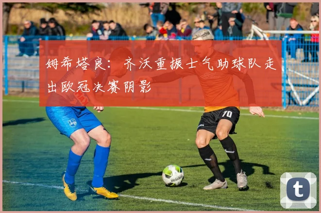 姆希塔良：齐沃重振士气助球队走出欧冠决赛阴影