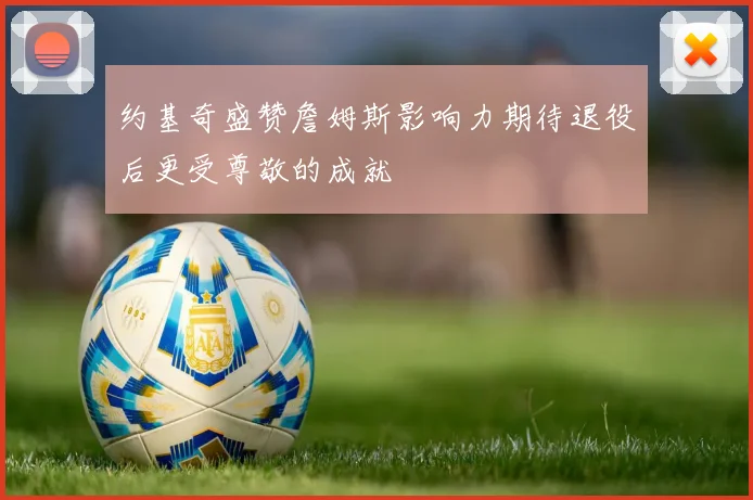 约基奇盛赞詹姆斯影响力期待退役后更受尊敬的成就