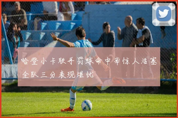 哈登小卡联手罚球命中率惊人活塞全队三分表现堪忧