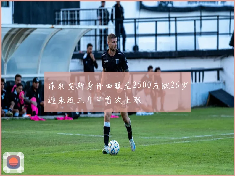 菲利克斯身价回暖至2500万欧26岁迎来近三年半首次上涨