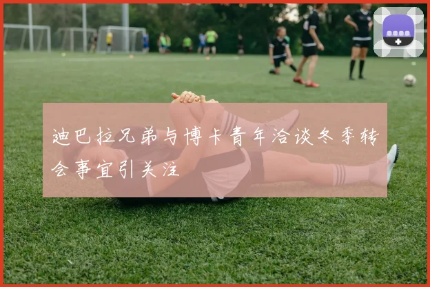 迪巴拉兄弟与博卡青年洽谈冬季转会事宜引关注