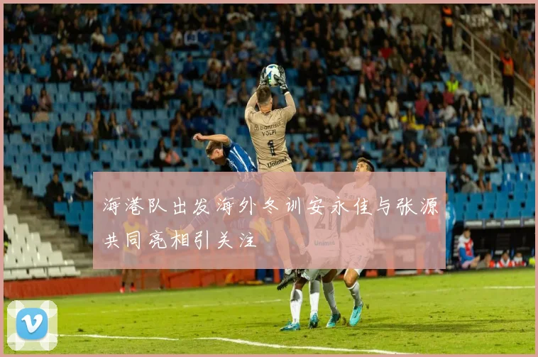 海港队出发海外冬训安永佳与张源共同亮相引关注