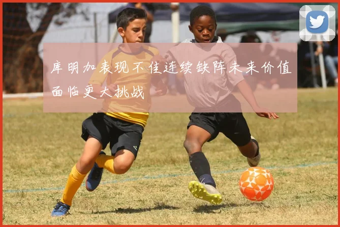 库明加表现不佳连续缺阵未来价值面临更大挑战
