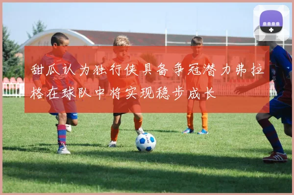 甜瓜认为独行侠具备争冠潜力弗拉格在球队中将实现稳步成长