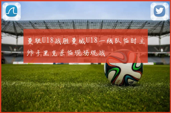 曼联U18战胜曼城U18一线队临时主帅卡里克亲临现场观战