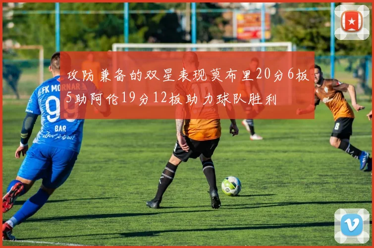 攻防兼备的双星表现莫布里20分6板5助阿伦19分12板助力球队胜利