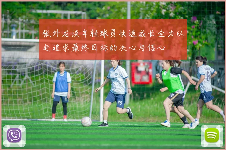 张外龙谈年轻球员快速成长全力以赴追求最终目标的决心与信心