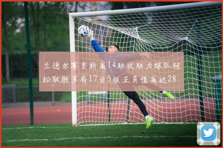 兰德尔赛季新高14助攻助力球队轻松取胜另有17分5板正负值高达28