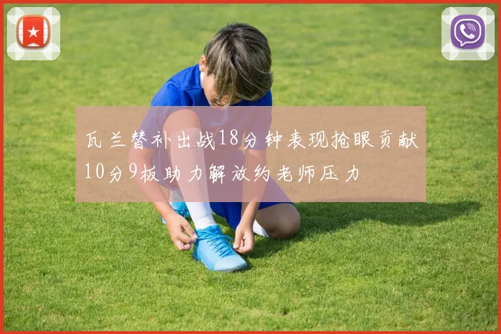 瓦兰替补出战18分钟表现抢眼贡献10分9板助力解放约老师压力