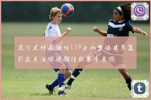 昆汀皮特森场均159分加盟福建男篮引发关注球迷期待新赛季表现