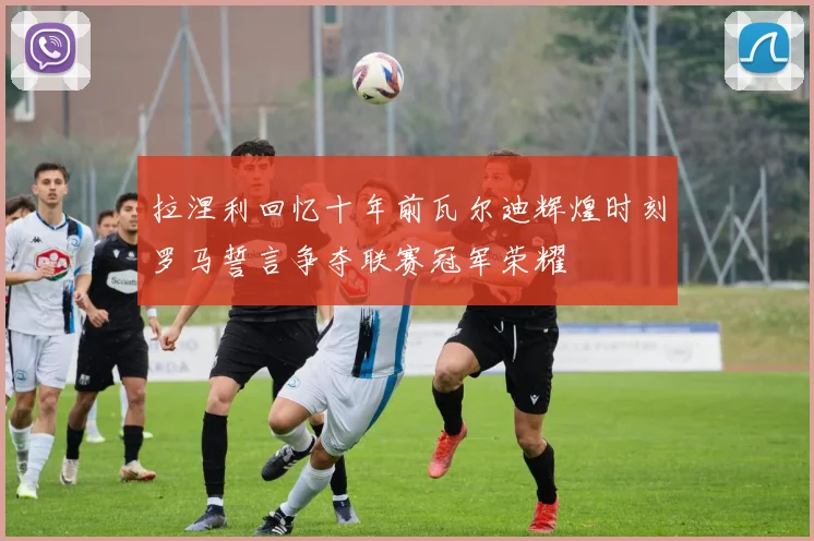 拉涅利回忆十年前瓦尔迪辉煌时刻罗马誓言争夺联赛冠军荣耀