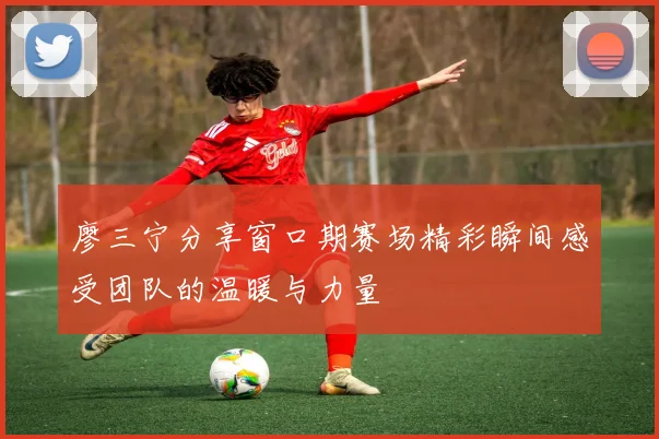 廖三宁分享窗口期赛场精彩瞬间感受团队的温暖与力量