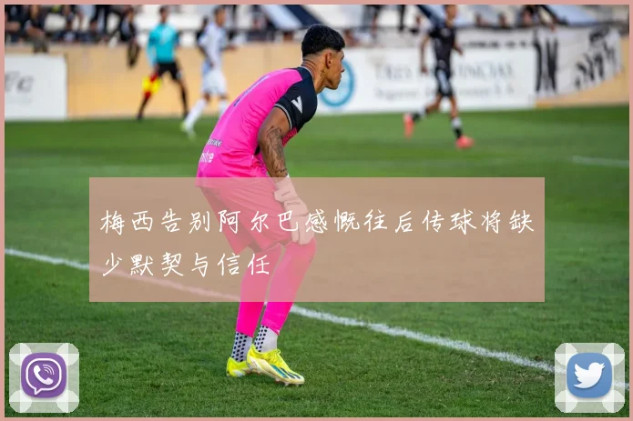 梅西告别阿尔巴感慨往后传球将缺少默契与信任