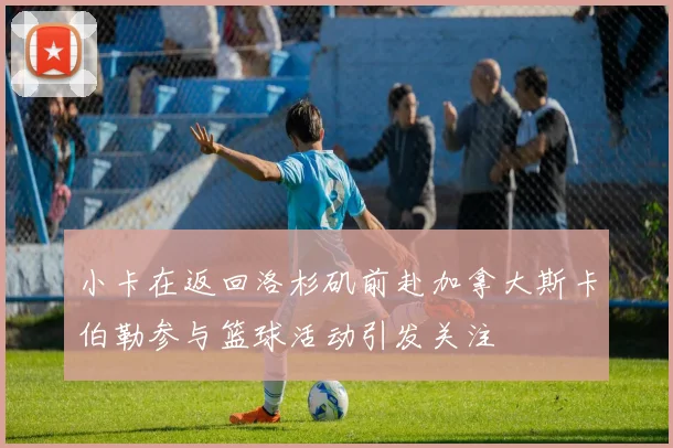 小卡在返回洛杉矶前赴加拿大斯卡伯勒参与篮球活动引发关注