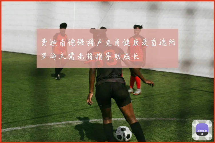 费迪南德强调卢克肖健康是首选约罗海文需老将指导助成长