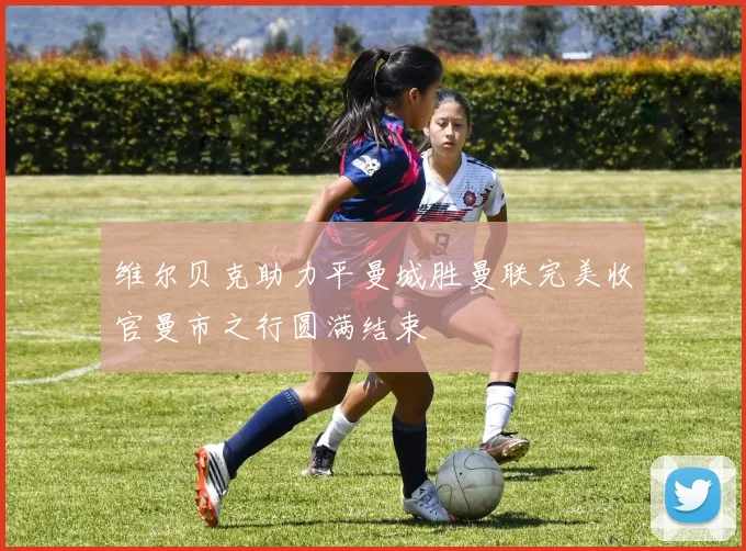 维尔贝克助力平曼城胜曼联完美收官曼市之行圆满结束