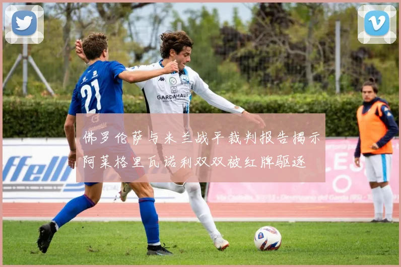 佛罗伦萨与米兰战平裁判报告揭示阿莱格里瓦诺利双双被红牌驱逐